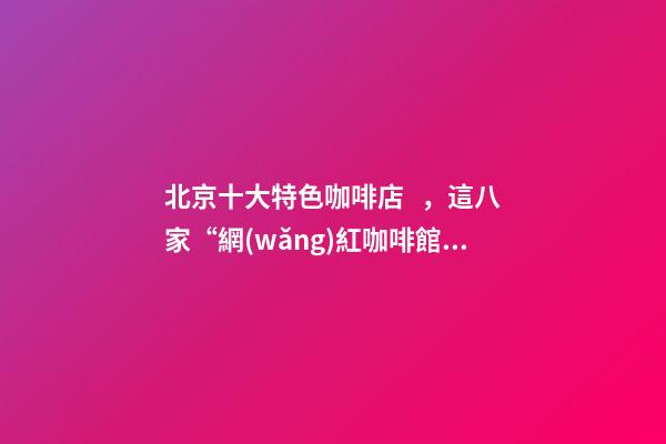 北京十大特色咖啡店，這八家“網(wǎng)紅咖啡館”為北京景區(qū)添腔調(diào)-第1張-觀點(diǎn)-玄機(jī)派